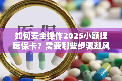 如何安全操作2025小额提医保卡？需要哪些步骤避风险？
